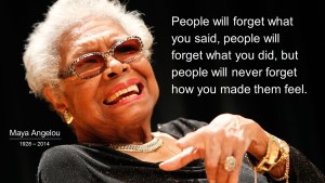 "People will forget what you said, people will forget what you did, but people will never forget how you mde them feel." Maya Angelou